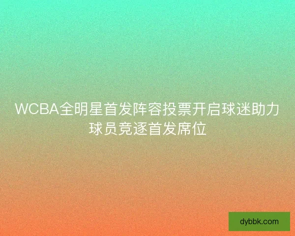 WCBA全明星首发阵容投票开启球迷助力球员竞逐首发席位