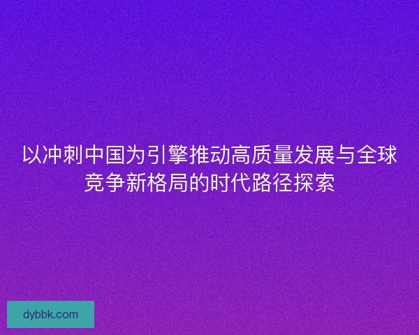 以冲刺中国为引擎推动高质量发展与全球竞争新格局的时代路径探索