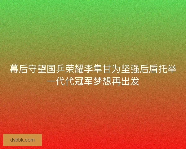 幕后守望国乒荣耀李隼甘为坚强后盾托举一代代冠军梦想再出发