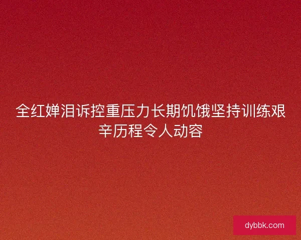 全红婵泪诉控重压力长期饥饿坚持训练艰辛历程令人动容