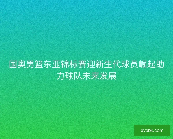 国奥男篮东亚锦标赛迎新生代球员崛起助力球队未来发展