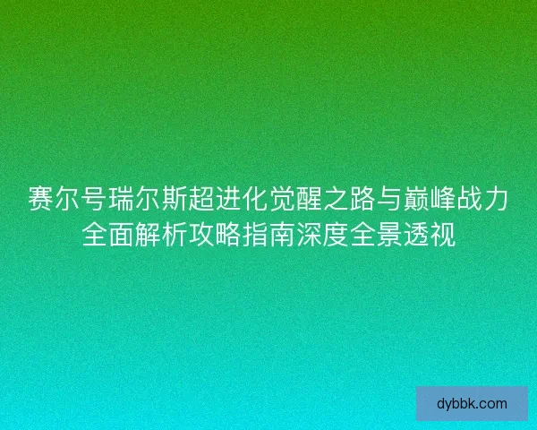 赛尔号瑞尔斯超进化觉醒之路与巅峰战力全面解析攻略指南深度全景透视